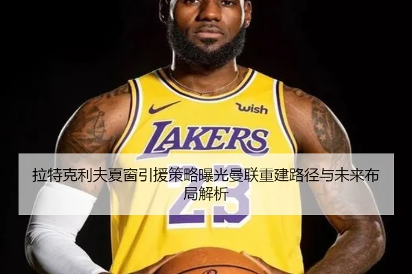 拉特克利夫夏窗引援策略曝光曼联重建路径与未来布局解析