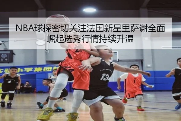 NBA球探密切关注法国新星里萨谢全面崛起选秀行情持续升温
