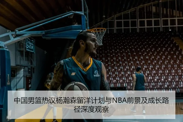 中国男篮热议杨瀚森留洋计划与NBA前景及成长路径深度观察