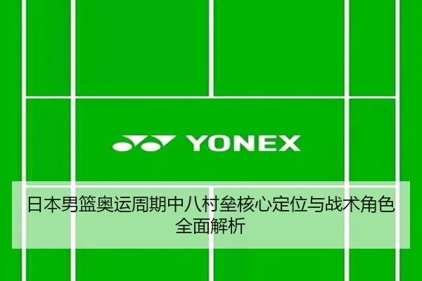日本男篮奥运周期中八村垒核心定位与战术角色全面解析