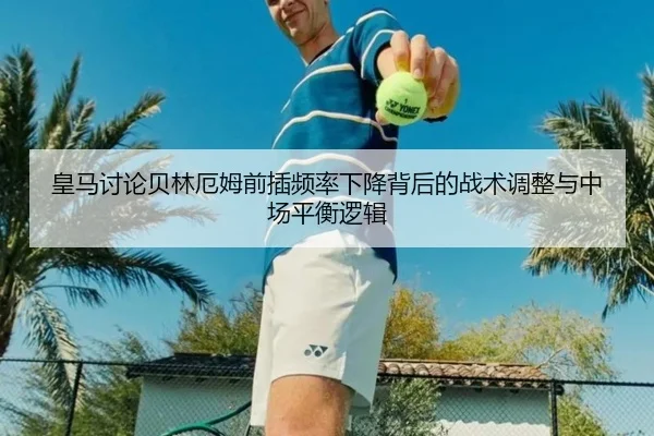 皇马讨论贝林厄姆前插频率下降背后的战术调整与中场平衡逻辑
