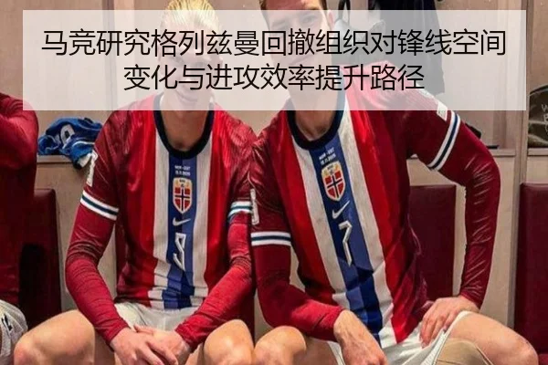 马竞研究格列兹曼回撤组织对锋线空间变化与进攻效率提升路径