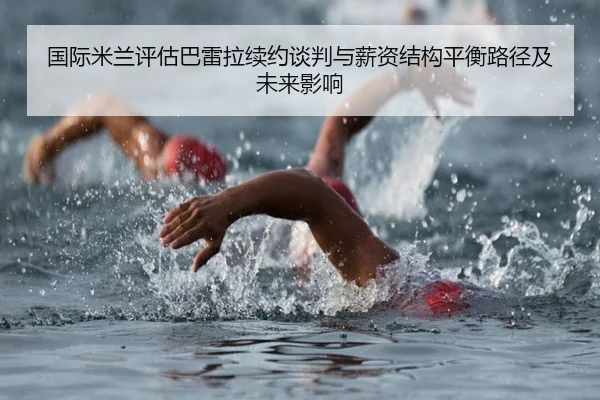 国际米兰评估巴雷拉续约谈判与薪资结构平衡路径及未来影响