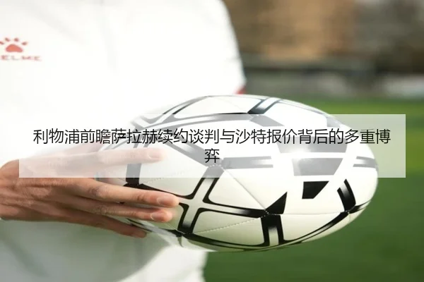 利物浦前瞻萨拉赫续约谈判与沙特报价背后的多重博弈