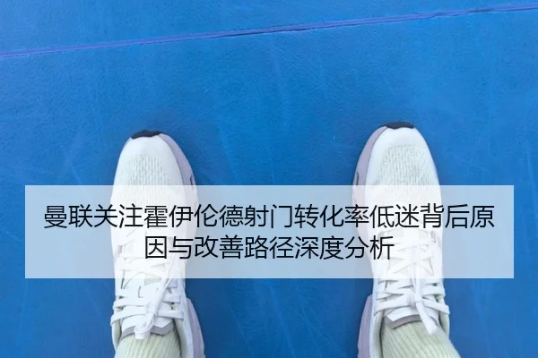 曼联关注霍伊伦德射门转化率低迷背后原因与改善路径深度分析