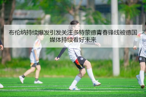 布伦纳持续爆发引发关注多特蒙德青春锋线被德国媒体持续看好未来