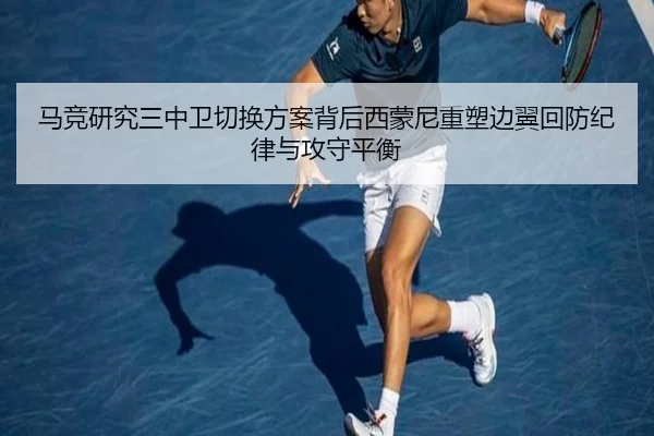 马竞研究三中卫切换方案背后西蒙尼重塑边翼回防纪律与攻守平衡